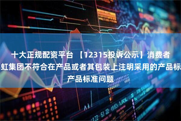 十大正规配资平台 【12315投诉公示】消费者投诉彩虹集团不符合在产品或者其包装上注明采用的产品标准问题