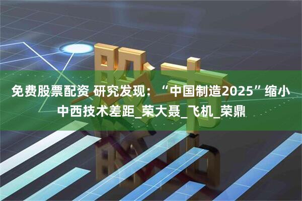 免费股票配资 研究发现：“中国制造2025”缩小中西技术差距_荣大聂_飞机_荣鼎