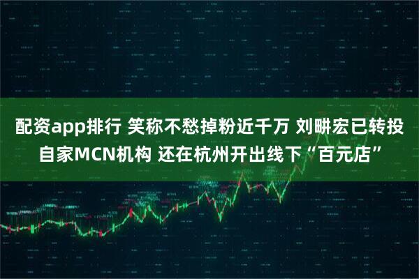 配资app排行 笑称不愁掉粉近千万 刘畊宏已转投自家MCN机构 还在杭州开出线下“百元店”