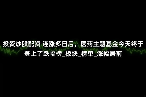 投资炒股配资 连涨多日后，医药主题基金今天终于登上了跌幅榜_板块_榜单_涨幅居前