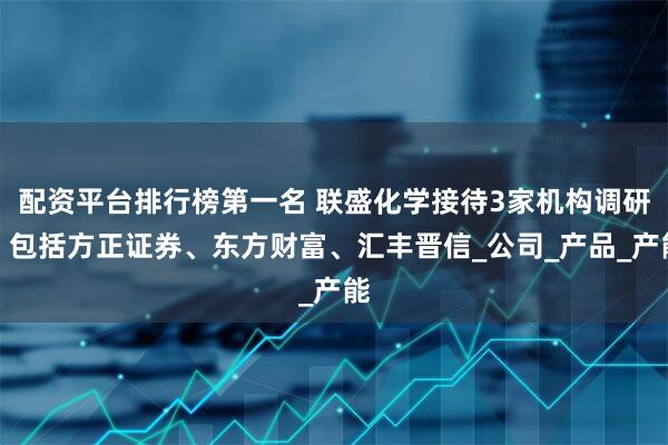 配资平台排行榜第一名 联盛化学接待3家机构调研，包括方正证券、东方财富、汇丰晋信_公司_产品_产能