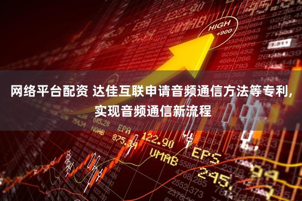 网络平台配资 达佳互联申请音频通信方法等专利, 实现音频通信新流程