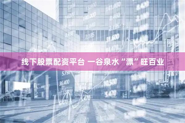 线下股票配资平台 一谷泉水“漂”旺百业