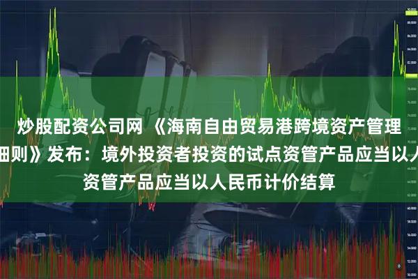 炒股配资公司网 《海南自由贸易港跨境资产管理试点业务实施细则》发布：境外投资者投资的试点资管产品应当以人民币计价结算
