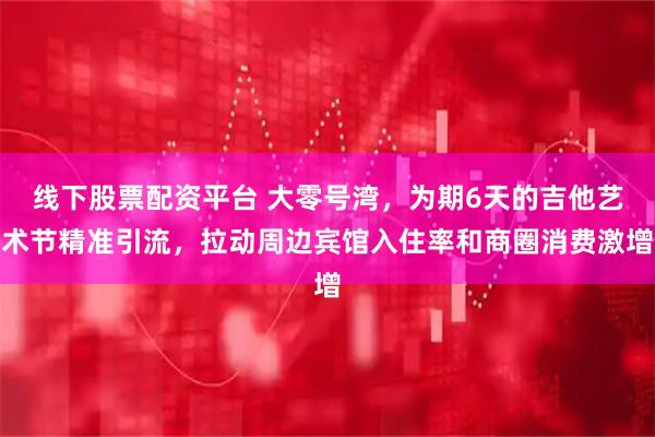 线下股票配资平台 大零号湾，为期6天的吉他艺术节精准引流，拉动周边宾馆入住率和商圈消费激增