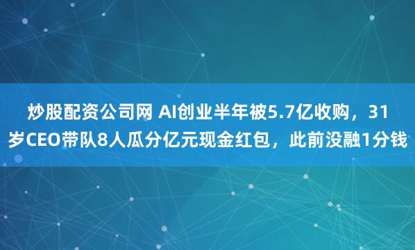 炒股配资公司网 AI创业半年被5.7亿收购，31岁CEO带队8人瓜分亿元现金红包，此前没融1分钱
