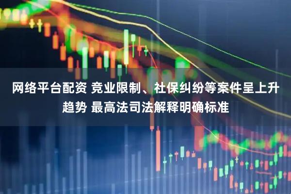 网络平台配资 竞业限制、社保纠纷等案件呈上升趋势 最高法司法解释明确标准
