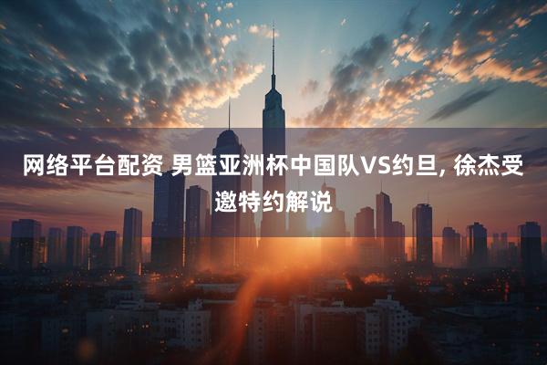 网络平台配资 男篮亚洲杯中国队VS约旦, 徐杰受邀特约解说
