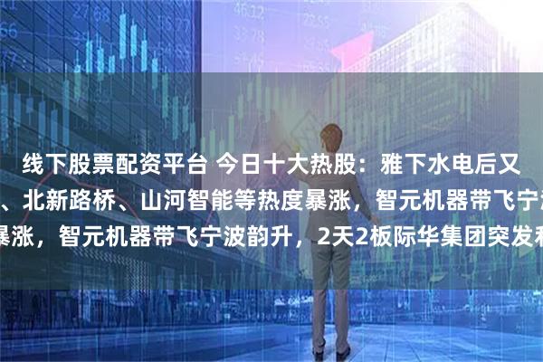 线下股票配资平台 今日十大热股：雅下水电后又一世纪工程，新疆交建、北新路桥、山河智能等热度暴涨，智元机器带飞宁波韵升，2天2板际华集团突发利空