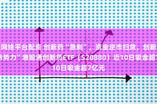 网络平台配资 创新药“急刹”，资金逆市扫货，创新药“新势力”港股通创新药ETF（520880）近10日吸金超7亿元