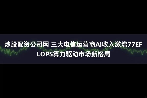 炒股配资公司网 三大电信运营商AI收入激增77EFLOPS算力驱动市场新格局