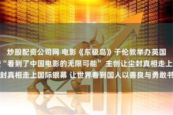 炒股配资公司网 电影《东极岛》于伦敦举办英国首映礼 制作水平获赞“看到了中国电影的无限可能” 主创让尘封真相走上国际银幕 让世界看到国人以善良与勇敢书写的民族气度