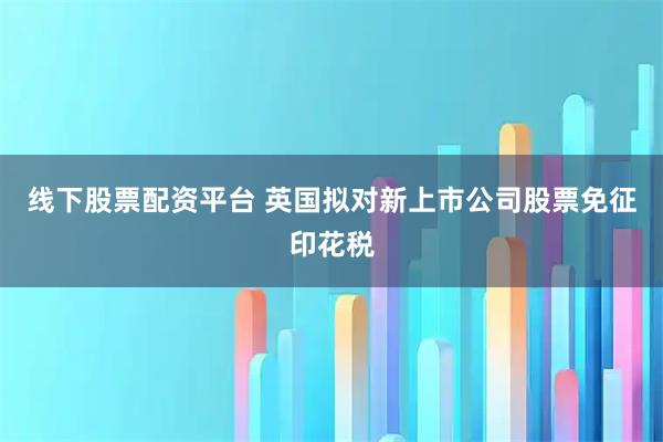 线下股票配资平台 英国拟对新上市公司股票免征印花税