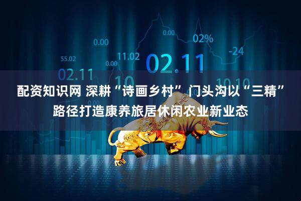 配资知识网 深耕“诗画乡村” 门头沟以“三精”路径打造康养旅居休闲农业新业态